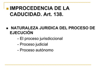  IMPROCEDENCIA DE LA
CADUCIDAD. Art. 138.
 NATURALEZA JURIDICA DEL PROCESO DE
EJECUCIÓN
- El proceso jurisdiccional
- Proceso judicial
- Proceso autónomo
 