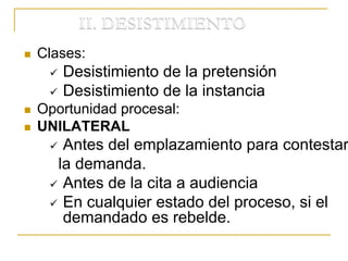  Clases:
 Desistimiento de la pretensión
 Desistimiento de la instancia
 Oportunidad procesal:
 UNILATERAL
 Antes del emplazamiento para contestar
la demanda.
 Antes de la cita a audiencia
 En cualquier estado del proceso, si el
demandado es rebelde.
 