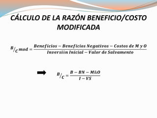 CÁLCULO DE LA RAZÓN BENEFICIO/COSTO
MODIFICADA
𝑩
𝑪 𝒎𝒐𝒅 =
𝑩𝒆𝒏𝒆𝒇𝒊𝒄𝒊𝒐𝒔 − 𝑩𝒆𝒏𝒆𝒇𝒊𝒄𝒊𝒐𝒔 𝑵𝒆𝒈𝒂𝒕𝒊𝒗𝒐𝒔 − 𝑪𝒐𝒔𝒕𝒐𝒔 𝒅𝒆 𝑴 𝒚 𝑶
𝑰𝒏𝒗𝒆𝒓𝒔𝒊ó𝒏 𝑰𝒏𝒊𝒄𝒊𝒂𝒍 − 𝑽𝒂𝒍𝒐𝒓 𝒅𝒆 𝑺𝒂𝒍𝒗𝒂𝒎𝒆𝒏𝒕𝒐
𝑩
𝑪 =
𝑩 − 𝑩𝑵 − 𝑴&𝑶
𝑰 − 𝑽𝑺
 
