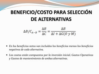 BENEFICIO/COSTO PARA SELECCIÓN
DE ALTERNATIVAS
 En los beneficios netos van incluidos los beneficios menos los beneficios
negativos de cada alternativa.
 Los costos están compuestos por la inversión inicial, Gastos Operativos
y Gastos de mantenimiento de ambas alternativas.
 