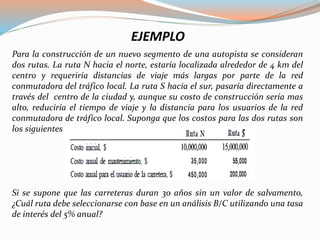 EJEMPLO
Para la construcción de un nuevo segmento de una autopista se consideran
dos rutas. La ruta N hacia el norte, estaría localizada alrededor de 4 km del
centro y requeriría distancias de viaje más largas por parte de la red
conmutadora del tráfico local. La ruta S hacia el sur, pasaría directamente a
través del centro de la ciudad y, aunque su costo de construcción sería mas
alto, reduciría el tiempo de viaje y la distancia para los usuarios de la red
conmutadora de tráfico local. Suponga que los costos para las dos rutas son
los siguientes:
Si se supone que las carreteras duran 30 años sin un valor de salvamento,
¿Cuál ruta debe seleccionarse con base en un análisis B/C utilizando una tasa
de interés del 5% anual?
 