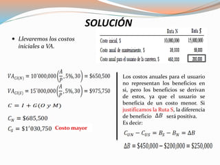  Llevaremos los costos
iniciales a VA.
SOLUCIÓN
Costo mayor
Los costos anuales para el usuario
no representan los beneficios en
si, pero los beneficios se derivan
de estos, ya que el usuario se
beneficia de un costo menor. Si
justificamos la Ruta S, la diferencia
de beneficio será positiva.
Es decir:
 