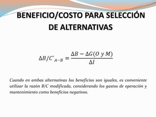 BENEFICIO/COSTO PARA SELECCIÓN
DE ALTERNATIVAS
Cuando en ambas alternativas los beneficios son iguales, es conveniente
utilizar la razón B/C modificada, considerando los gastos de operación y
mantenimiento como beneficios negativos.
 
