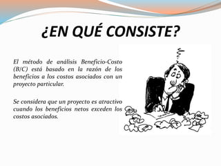 ¿EN QUÉ CONSISTE?
El método de análisis Beneficio-Costo
(B/C) está basado en la razón de los
beneficios a los costos asociados con un
proyecto particular.
Se considera que un proyecto es atractivo
cuando los beneficios netos exceden los
costos asociados.
 