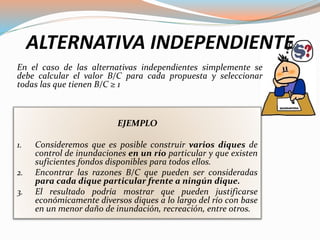 ALTERNATIVA INDEPENDIENTE
En el caso de las alternativas independientes simplemente se
debe calcular el valor B/C para cada propuesta y seleccionar
todas las que tienen B/C ≥ 1
EJEMPLO
1. Consideremos que es posible construir varios diques de
control de inundaciones en un río particular y que existen
suficientes fondos disponibles para todos ellos.
2. Encontrar las razones B/C que pueden ser consideradas
para cada dique particular frente a ningún dique.
3. El resultado podría mostrar que pueden justificarse
económicamente diversos diques a lo largo del río con base
en un menor daño de inundación, recreación, entre otros.
 