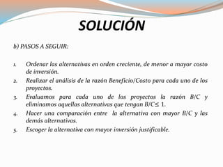 SOLUCIÓN
b) PASOS A SEGUIR:
1. Ordenar las alternativas en orden creciente, de menor a mayor costo
de inversión.
2. Realizar el análisis de la razón Beneficio/Costo para cada uno de los
proyectos.
3. Evaluamos para cada uno de los proyectos la razón B/C y
eliminamos aquellas alternativas que tengan B/C≤ 1.
4. Hacer una comparación entre la alternativa con mayor B/C y las
demás alternativas.
5. Escoger la alternativa con mayor inversión justificable.
 