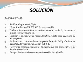 SOLUCIÓN
PASOS A SEGUIR:
1. Realizar diagrama de flujo.
2. Llevar los datos a VA, VP, VF. En este caso VA.
3. Ordenar las alternativas en orden creciente, es decir; de menor a
mayor costo de inversión.
4. Realizar el análisis de la razón Beneficio/Costo para cada uno de
los proyectos.
5. Evaluar para cada uno de los proyectos la razón B/C y eliminamos
aquellas alternativas que tengan B/C≤ 1.
6. Hacer una comparación entre la alternativa con mayor B/C y las
demás alternativas.
7. Escoger la alternativa con mayor inversión justificable.
 