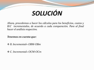 SOLUCIÓN
Ahora, procedemos a hacer los cálculos para los beneficios, costos y
B/C incrementales, de acuerdo a cada comparación. Para al final
hacer el análisis respectivo.
Tenemos en cuenta que:
 B. Incremental= OBM-OBm
 C. Incremental= OCM-OCm
 