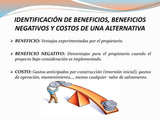 IDENTIFICACIÓN DE BENEFICIOS, BENEFICIOS
NEGATIVOS Y COSTOS DE UNA ALTERNATIVA
 BENEFICIO: Ventajas experimentadas por el propietario.
 BENEFICIO NEGATIVO: Desventajas para el propietario cuando el
proyecto bajo consideración es implementado.
 COSTO: Gastos anticipados por construcción (inversión inicial), gastos
de operación, mantenimiento…, menos cualquier valor de salvamento.
 