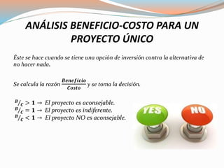 ANÁLISIS BENEFICIO-COSTO PARA UN
PROYECTO ÚNICO
Éste se hace cuando se tiene una opción de inversión contra la alternativa de
no hacer nada.
Se calcula la razón
𝑩𝒆𝒏𝒆𝒇𝒊𝒄𝒊𝒐
𝑪𝒐𝒔𝒕𝒐
y se toma la decisión.
𝑩
𝑪 > 𝟏 → El proyecto es aconsejable.
𝑩
𝑪 = 𝟏 → El proyecto es indiferente.
𝑩
𝑪 < 𝟏 → El proyecto NO es aconsejable.
 