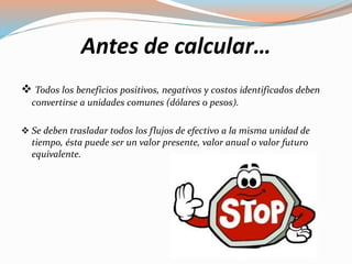 Antes de calcular…
 Todos los beneficios positivos, negativos y costos identificados deben
convertirse a unidades comunes (dólares o pesos).
 Se deben trasladar todos los flujos de efectivo a la misma unidad de
tiempo, ésta puede ser un valor presente, valor anual o valor futuro
equivalente.
 