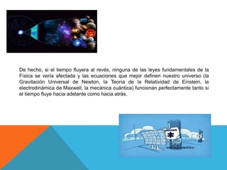 De hecho, si el tiempo fluyera al revés, ninguna de las leyes fundamentales de la
Física se vería afectada y las ecuaciones que mejor definen nuestro universo (la
Gravitación Universal de Newton, la Teoría de la Relatividad de Einstein, la
electrodinámica de Maxwell, la mecánica cuántica) funcionan perfectamente tanto si
el tiempo fluye hacia adelante como hacia atrás.
 