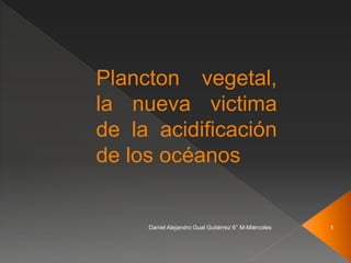 Plancton vegetal,
la nueva victima
de la acidificación
de los océanos
Daniel Alejandro Gual Gutiérrez 6° M-Miércoles 1
 