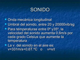 SONIDOSONIDO
 Onda mecánica longitudinalOnda mecánica longitudinal
 Umbral del sonido, entre 20 y 20000vib/sgUmbral del sonido, entre 20 y 20000vib/sg
 Para temperaturas entre 0º y35º, laPara temperaturas entre 0º y35º, la
velocidad del sonido aumenta 0,6m/s porvelocidad del sonido aumenta 0,6m/s por
cada grado Celsius que aumente lacada grado Celsius que aumente la
temperaturatemperatura
 La v. del sonido en el aire es:La v. del sonido en el aire es:
v=331m/s+0,6T.ºC o v=x/tv=331m/s+0,6T.ºC o v=x/t
 