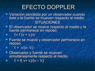 EFECTO DOPPLEREFECTO DOPPLER
 Variación percibida por un observador cuandoVariación percibida por un observador cuando
éste o la fuente se mueven respecto al medio.éste o la fuente se mueven respecto al medio.
SITUACIONESSITUACIONES
 El observador se mueve respecto al medio y laEl observador se mueve respecto al medio y la
fuente permanece en reposo.fuente permanece en reposo.
 ffºº= f (v + v= f (v + v00)/v)/v
 Fuente se mueve y observador permanece enFuente se mueve y observador permanece en
reposo.reposo.
 ffºº = v/(v- V= v/(v- Vff))
 Observador y fuente se muevenObservador y fuente se mueven
simultáneamente respecto al medio.simultáneamente respecto al medio.
 ffºº = f( v+ v= f( v+ vºº)/(v – V)/(v – Vff))
 
