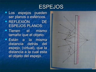 ESPEJOSESPEJOS
 Los espejos puedenLos espejos pueden
ser planos o esféricos.ser planos o esféricos.
 REFLEXIÒN DEREFLEXIÒN DE
ESPEJOS PLANOS:ESPEJOS PLANOS:
 Tienen el mismoTienen el mismo
tamaño que el objeto.tamaño que el objeto.
 Están a la mismaEstán a la misma
distancia detrás deldistancia detrás del
espejo, (virtual), que laespejo, (virtual), que la
distancia a la cual estadistancia a la cual esta
el objeto del espejo.el objeto del espejo.
 