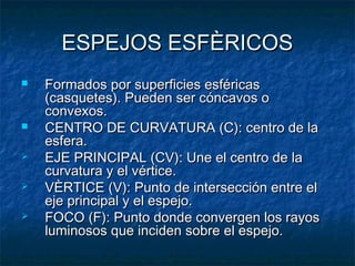 ESPEJOS ESFÈRICOSESPEJOS ESFÈRICOS
 Formados por superficies esféricasFormados por superficies esféricas
(casquetes). Pueden ser cóncavos o(casquetes). Pueden ser cóncavos o
convexos.convexos.
 CENTRO DE CURVATURA (C): centro de laCENTRO DE CURVATURA (C): centro de la
esfera.esfera.
 EJE PRINCIPAL (CV): Une el centro de laEJE PRINCIPAL (CV): Une el centro de la
curvatura y el vértice.curvatura y el vértice.
 VÈRTICE (V): Punto de intersección entre elVÈRTICE (V): Punto de intersección entre el
eje principal y el espejo.eje principal y el espejo.
 FOCO (F): Punto donde convergen los rayosFOCO (F): Punto donde convergen los rayos
luminosos que inciden sobre el espejo.luminosos que inciden sobre el espejo.
 