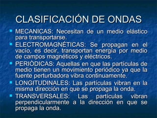 CLASIFICACIÓN DE ONDASCLASIFICACIÓN DE ONDAS
 MECANICAS: Necesitan de un medio elásticoMECANICAS: Necesitan de un medio elástico
para transportarse.para transportarse.
 ELECTROMAGNÉTICAS: Se propagan en elELECTROMAGNÉTICAS: Se propagan en el
vacío, es decir, transportan energía por mediovacío, es decir, transportan energía por medio
de campos magnéticos y eléctricos.de campos magnéticos y eléctricos.
 PERIÒDICAS: Aquellas en que las partículas dePERIÒDICAS: Aquellas en que las partículas de
medio tienen un movimiento periódico ya que lamedio tienen un movimiento periódico ya que la
fuente perturbadora vibra continuamente.fuente perturbadora vibra continuamente.
 LONGITUDINALES: Las partículas vibran en laLONGITUDINALES: Las partículas vibran en la
misma dirección en que se propaga la onda.misma dirección en que se propaga la onda.
 TRANSVERSALES: Las partículas vibranTRANSVERSALES: Las partículas vibran
perpendicularmente a la dirección en que seperpendicularmente a la dirección en que se
propaga la onda.propaga la onda.
 