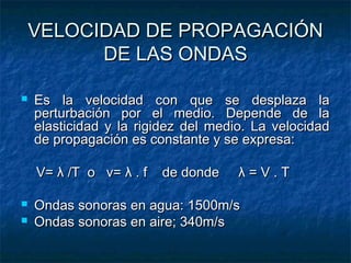 VELOCIDAD DE PROPAGACIÓNVELOCIDAD DE PROPAGACIÓN
DE LAS ONDASDE LAS ONDAS
 Es la velocidad con que se desplaza laEs la velocidad con que se desplaza la
perturbación por el medio. Depende de laperturbación por el medio. Depende de la
elasticidad y la rigidez del medio. La velocidadelasticidad y la rigidez del medio. La velocidad
de propagación es constante y se expresa:de propagación es constante y se expresa:
V=V= λλ /T o v=/T o v= λλ . f de donde. f de donde λλ = V . T= V . T
 Ondas sonoras en agua: 1500m/sOndas sonoras en agua: 1500m/s
 Ondas sonoras en aire; 340m/sOndas sonoras en aire; 340m/s
 