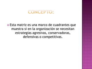 Concepto:Esta matriz es una marco de cuadrantes que muestra si en la organización se necesitan estrategias agresivas, conservadoras, defensivas o competitivas. 