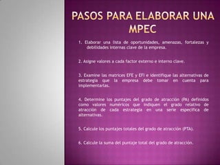Concepto:Es una técnica analítica diseñada para determinar el grado relativo de atracción de acciones alternativa posible. La matriz MPEC es una técnica que indica en forma objetiva cuales alternativas de estrategia son las mejores. 