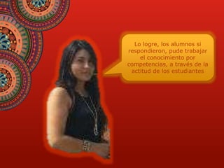 Lo logre, los alumnos si 
respondieron, pude trabajar 
el conocimiento por 
competencias, a través de la 
actitud de los estudiantes 
 
