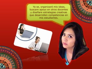 Ya se, organizaré mis ideas, 
buscare apoyo en otros docentes 
y diseñare estrategias creativas 
que desarrollen competencias en 
mis estudiantes. 
 