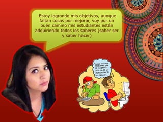 Estoy logrando mis objetivos, aunque 
faltan cosas por mejorar, voy por un 
buen camino mis estudiantes están 
adquiriendo todos los saberes (saber ser 
y saber hacer) 
 