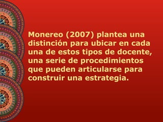 Monereo (2007) plantea una 
distinción para ubicar en cada 
una de estos tipos de docente, 
una serie de procedimientos 
que pueden articularse para 
construir una estrategia. 
 