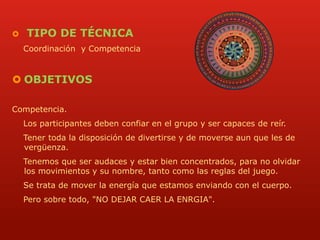  TIPO DE TÉCNICA 
Coordinación y Competencia 
 OBJETIVOS 
Competencia. 
Los participantes deben confiar en el grupo y ser capaces de reír. 
Tener toda la disposición de divertirse y de moverse aun que les de 
vergüenza. 
Tenemos que ser audaces y estar bien concentrados, para no olvidar 
los movimientos y su nombre, tanto como las reglas del juego. 
Se trata de mover la energía que estamos enviando con el cuerpo. 
Pero sobre todo, "NO DEJAR CAER LA ENRGIA". 
 
