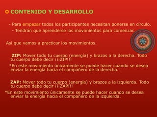  CONTENIDO Y DESARROLLO 
- Para empezar todos los participantes necesitan ponerse en círculo. 
- Tendrán que aprenderse los movimientos para comenzar. 
Así que vamos a practicar los movimientos. 
ZIP: Mover todo tu cuerpo (energía) y brazos a la derecha. Todo 
tu cuerpo debe decir ¡¡¡ZIP!!! 
*En este movimiento únicamente se puede hacer cuando se desea 
enviar la energía hacia el compañero de la derecha. 
ZAP: Mover todo tu cuerpo (energía) y brazos a la izquierda. Todo 
tu cuerpo debe decir ¡¡¡ZAP!!! 
*En este movimiento únicamente se puede hacer cuando se desea 
enviar la energía hacia el compañero de la izquierda. 
 