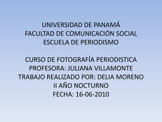 UNIVERSIDAD DE PANAMÁFACULTAD DE COMUNICACIÓN SOCIALESCUELA DE PERIODISMOCURSO DE FOTOGRAFÍA PERIODISTICAPROFESORA: JULIANA VILLAMONTETRABAJO REALIZADO POR: DELIA MORENOII AÑO NOCTURNOFECHA: 16-06-2010 