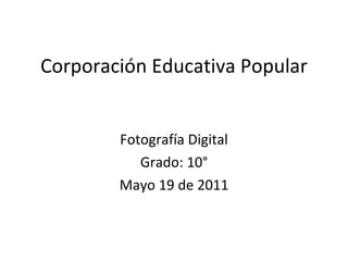 Corporación Educativa Popular Fotografía Digital Grado: 10° Mayo 19 de 2011 