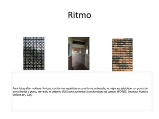 Ritmo Para fotografiar motivos rítmicos, con formas repetidas en una forma ordenada, lo mejor es establecer un punto de toma frontal y plano, cerrando el objetivo (f16) para aumentar la profundidad de campo. (FOTOS: Instituto Nuestra Señora de , Cali) 