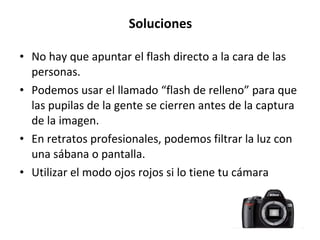Soluciones No hay que apuntar el flash directo a la cara de las personas.  Podemos usar el llamado “flash de relleno” para que las pupilas de la gente se cierren antes de la captura de la imagen.  En retratos profesionales, podemos filtrar la luz con una sábana o pantalla.  Utilizar el modo ojos rojos si lo tiene tu cámara  