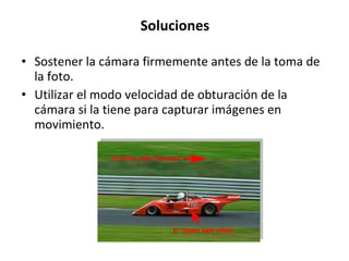 Soluciones Sostener la cámara firmemente antes de la toma de la foto. Utilizar el modo velocidad de obturación de la cámara si la tiene para capturar imágenes en movimiento.  