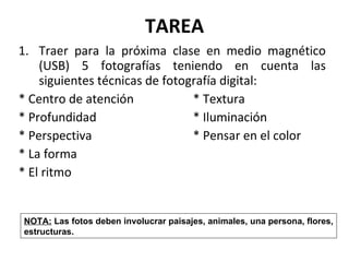 TAREA Traer para la próxima clase en medio magnético (USB) 5 fotografías teniendo en cuenta las siguientes técnicas de fotografía digital:  * Centro de atención  * Textura * Profundidad  * Iluminación  * Perspectiva * Pensar en el color * La forma * El ritmo NOTA:  Las fotos deben involucrar paisajes, animales, una persona, flores, estructuras.  
