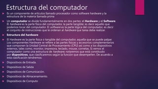 Estructura del computador
 Es un componente de artículos llamado procesador como software hardware y la
estructura de la materia llamada prima
 Un computador se divide fundamentalmente en dos partes: el Hardware y el Software.
El hardware es la parte física del computador, la parte tangible; es decir aquello que
podemos tocar del computador. El software es la parte lógica del computador, es decir
el conjunto de instrucciones que le ordenan al hardware que tarea debe realizar.
 Estructura del hardware
 El Hardware es la parte física o tangible del computador, aquella que se puede palpar.
Los componentes Hardware se refiere a las partes físicas y accesorios complementarios
que componen la Unidad Central de Procesamiento (CPU) así como a los dispositivos
externos, tales como, monitor, impresora, teclado, mouse, cornetas. Si vemos el
computador como una estructura de hardware, notaremos que está constituido
por dispositivos, que clasificaremos según la función que desempeñen. De acuerdo a
esta clasificación tendremos:
 Dispositivos de Entrada.
 Dispositivos de Salida
 Dispositivos de Comunicación.
 Dispositivos de Almacenamiento.
 Dispositivos de Computo
 