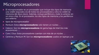 Microprocesadores
 El microprocesador es un procesador que incluye dos tipos de memoria:
una volátil (equivale a la de todos los procesadores) y otra no volátil (la
memoria del disco duro). Además, incluye periféricos y todo lo anterior en
un único chip. En el procesador, los dos tipos de memoria y los periféricos
son externo
 tipos de microprocesador
 Pentium: Estos microprocesadores solo tienen un núcleo. ...
 Celeron: Son los microprocesadores de gama baja de Intel (los más
económicos). ...
 Core 2 Duo: Estos procesadores cuentan con más de un núcleo. ...
 Centrino y Pentium M: Son los microprocesadores usados en laptops y se
 