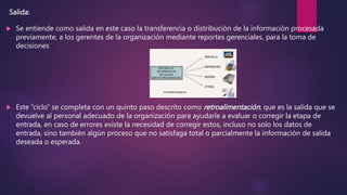 Salida:
 Se entiende como salida en este caso la transferencia o distribución de la información procesada
previamente, a los gerentes de la organización mediante reportes gerenciales, para la toma de
decisiones
 Este “ciclo” se completa con un quinto paso descrito como retroalimentación, que es la salida que se
devuelve al personal adecuado de la organización para ayudarle a evaluar o corregir la etapa de
entrada, en caso de errores existe la necesidad de corregir estos, incluso no solo los datos de
entrada, sino también algún proceso que no satisfaga total o parcialmente la información de salida
deseada o esperada.
 