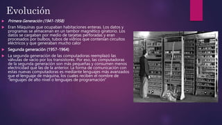 Evolución
 Primera Generación (1941-1958)
 Eran Máquinas que ocupaban habitaciones enteras. Los datos y
programas se almacenan en un tambor magnético giratorio. Los
datos se cargaban por medio de tarjetas perforadas y eran
procesados ​​por bulbos, tubos de vidrios que contenían circuitos
eléctricos y que generaban mucho calor
 Segunda generación (1957-1964)
 La segunda generación de las computadoras reemplazó las
válvulas de vacío por los transistores. Por eso, las computadoras
de la segunda generación son más pequeñas y consumen menos
electricidad que las de la anterior. La forma de comunicación con
estas nuevas computadoras es mediante lenguajes más avanzados
que el lenguaje de máquina, los cuales reciben el nombre de
“lenguajes de alto nivel o lenguajes de programación"
 