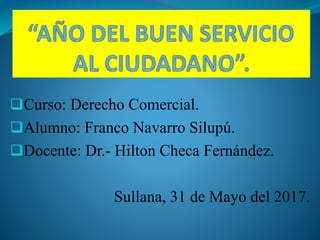 Curso: Derecho Comercial.
Alumno: Franco Navarro Silupú.
Docente: Dr.- Hilton Checa Fernández.
Sullana, 31 de Mayo del 2017.
 