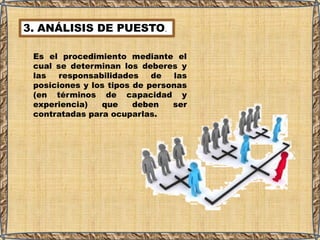 3. ANÁLISIS DE PUESTO.
Es el procedimiento mediante el
cual se determinan los deberes y
las responsabilidades de las
posiciones y los tipos de personas
(en términos de capacidad y
experiencia) que deben ser
contratadas para ocuparlas.
 