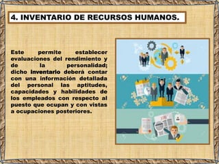 4. INVENTARIO DE RECURSOS HUMANOS.
Este permite establecer
evaluaciones del rendimiento y
de la personalidad;
dicho inventario deberá contar
con una información detallada
del personal las aptitudes,
capacidades y habilidades de
los empleados con respecto al
puesto que ocupan y con vistas
a ocupaciones posteriores.
 