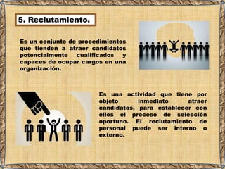 5. Reclutamiento.
Es una actividad que tiene por
objeto inmediato atraer
candidatos, para establecer con
ellos el proceso de selección
oportuno. El reclutamiento de
personal puede ser interno o
externo.
Es un conjunto de procedimientos
que tienden a atraer candidatos
potencialmente cualificados y
capaces de ocupar cargos en una
organización.
 