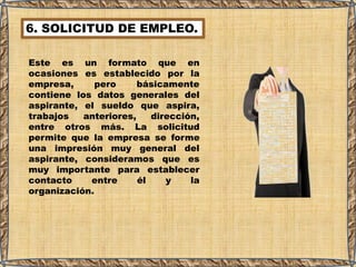 6. SOLICITUD DE EMPLEO.
Este es un formato que en
ocasiones es establecido por la
empresa, pero básicamente
contiene los datos generales del
aspirante, el sueldo que aspira,
trabajos anteriores, dirección,
entre otros más. La solicitud
permite que la empresa se forme
una impresión muy general del
aspirante, consideramos que es
muy importante para establecer
contacto entre él y la
organización.
 
