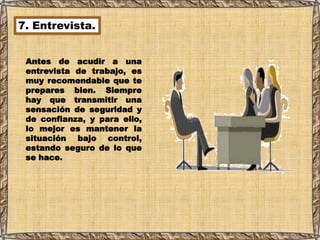 7. Entrevista.
Antes de acudir a una
entrevista de trabajo, es
muy recomendable que te
prepares bien. Siempre
hay que transmitir una
sensación de seguridad y
de confianza, y para ello,
lo mejor es mantener la
situación bajo control,
estando seguro de lo que
se hace.
 