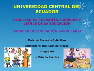 UNIVERSIDAD CENTRAL DEL
ECUADOR
FACULTAD DE FILOSOFÍA, CIENCIAS Y
LETRAS DE LA EDUCACIÓN
CARRERA DE EDUCACIÓN PARVULARIA
Materia: Recursos Didácticos
Facilitadora: Dra. Cristina Orozco.
Integrante:
 Priscila Puertas
 