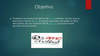 Objetivo
 El objetivo es introducirla dentro del arco contrario, acción que se
denomina marcar un gol. El equipo que logre más goles al cabo
del partido, de una duración de 90 minutos, es el que resulta
ganador del encuentro.
 