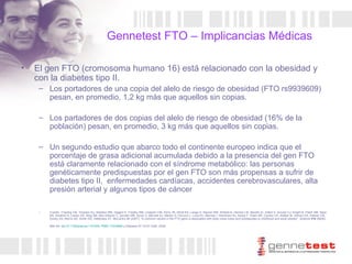 Gennetest FTO – Implicancias Médicas El gen FTO (cromosoma humano 16) está relacionado con la obesidad y con la diabetes tipo II. Los portadores de una copia del alelo de riesgo de obesidad ( FTO rs9939609)  pesan, en promedio, 1,2 kg más que aquellos sin copias. Los partadores de dos copias del alelo de riesgo de obesidad (16% de la población) pesan, en promedio, 3 kg más que aquellos sin copias. Un segundo estudio que abarco todo el continente europeo indica que el porcentaje de grasa adicional acumulada debido a la presencia del gen FTO está claramente relacionado con el síndrome metabólico: las personas genéticamente predispuestas por el gen FTO son más propensas a sufrir de diabetes tipo II,  enfermedades cardíacas, accidentes cerebrovasculares, alta presión arterial y algunos tipos de cáncer  Fuente:  Frayling TM, Timpson NJ, Weedon MN, Zeggini E, Freathy RM, Lindgren CM, Perry JR, Elliott KS, Lango H, Rayner NW, Shields B, Harries LW, Barrett JC, Ellard S, Groves CJ, Knight B, Patch AM, Ness AR, Ebrahim S, Lawlor DA, Ring SM, Ben-Shlomo Y, Jarvelin MR, Sovio U, Bennett AJ, Melzer D, Ferrucci L, Loos RJ, Barroso I, Wareham NJ, Karpe F, Owen KR, Cardon LR, Walker M, Hitman GA, Palmer CN, Doney AS, Morris AD, Smith GD, Hattersley AT, McCarthy MI (2007). "A common variant in the FTO gene is associated with body mass index and predisposes to childhood and adult obesity".  Science   316  (5826): 889–94.  doi : 10.1126/science.1141634 .  PMID 17434869  y Diabetes 57:1419–1426, 2008.   